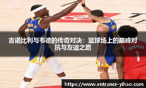 吉诺比利与韦德的传奇对决：篮球场上的巅峰对抗与友谊之路