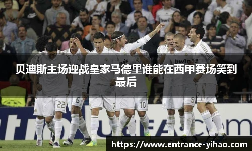贝迪斯主场迎战皇家马德里谁能在西甲赛场笑到最后